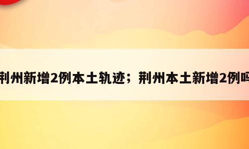 荆州新增2例本土轨迹；荆州本土新增2例吗