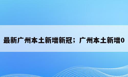 最新广州本土新增新冠；广州本土新增0
