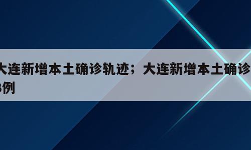 大连新增本土确诊轨迹；大连新增本土确诊13例