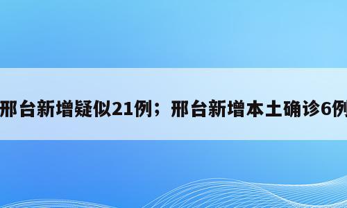 邢台新增疑似21例；邢台新增本土确诊6例