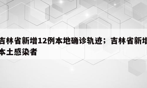 吉林省新增12例本地确诊轨迹；吉林省新增本土感染者