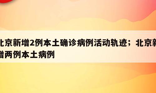 北京新增2例本土确诊病例活动轨迹；北京新增两例本土病例