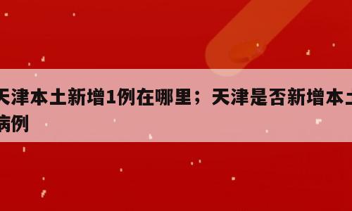 天津本土新增1例在哪里；天津是否新增本土病例