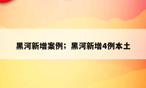 黑河新增案例；黑河新增4例本土