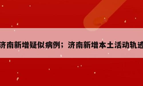 济南新增疑似病例；济南新增本土活动轨迹