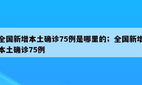 全国新增本土确诊75例是哪里的；全国新增本土确诊75例