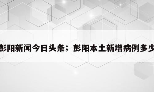 彭阳新闻今日头条；彭阳本土新增病例多少