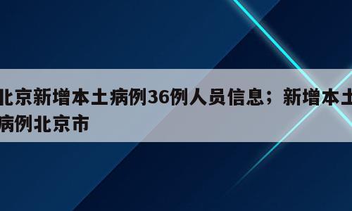 北京新增本土病例36例人员信息；新增本土病例北京市