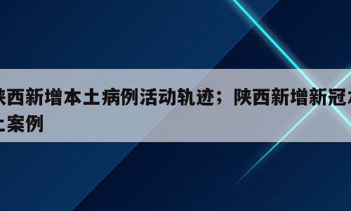陕西新增本土病例活动轨迹；陕西新增新冠本土案例