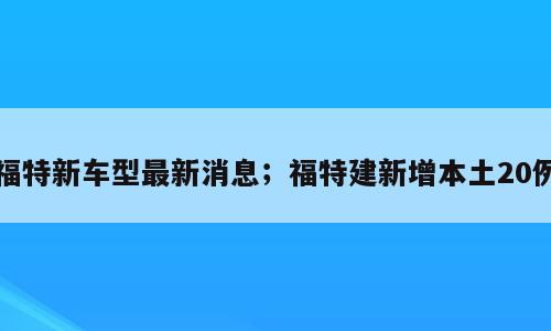 福特新车型最新消息；福特建新增本土20例