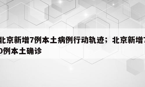 北京新增7例本土病例行动轨迹；北京新增70例本土确诊