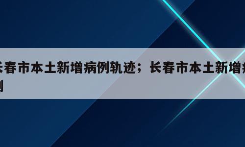 长春市本土新增病例轨迹；长春市本土新增病例