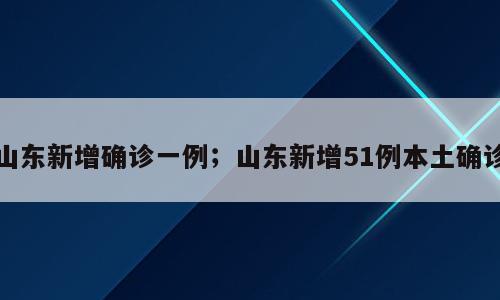 山东新增确诊一例；山东新增51例本土确诊