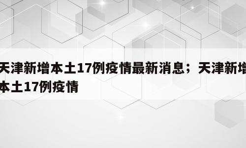 天津新增本土17例疫情最新消息；天津新增本土17例疫情