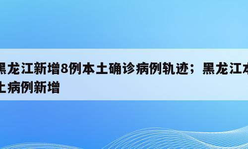 黑龙江新增8例本土确诊病例轨迹；黑龙江本土病例新增