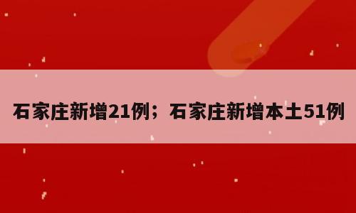石家庄新增21例；石家庄新增本土51例