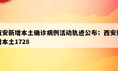 西安新增本土确诊病例活动轨迹公布；西安新增本土1728