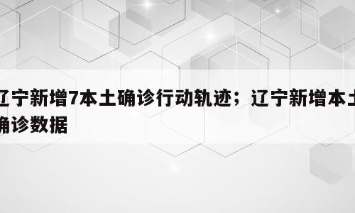 辽宁新增7本土确诊行动轨迹；辽宁新增本土确诊数据