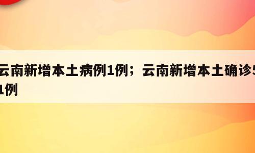 云南新增本土病例1例；云南新增本土确诊51例