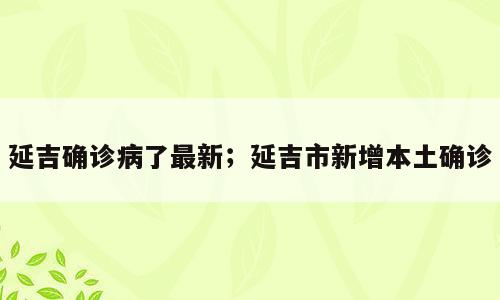 延吉确诊病了最新；延吉市新增本土确诊