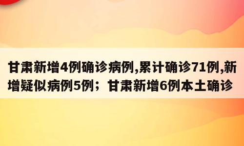 甘肃新增4例确诊病例,累计确诊71例,新增疑似病例5例；甘肃新增6例本土确诊
