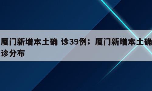 厦门新增本土确 诊39例；厦门新增本土确诊分布