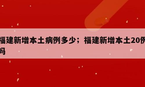 福建新增本土病例多少；福建新增本土20例吗