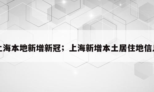上海本地新增新冠；上海新增本土居住地信息