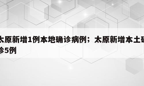 太原新增1例本地确诊病例；太原新增本土确诊5例