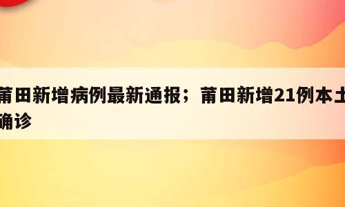 莆田新增病例最新通报；莆田新增21例本土确诊