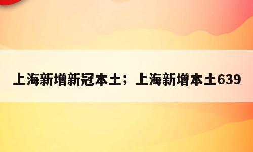 上海新增新冠本土；上海新增本土639
