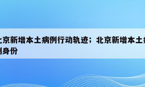 北京新增本土病例行动轨迹；北京新增本土病例身份