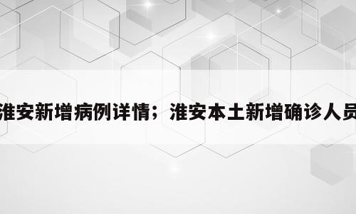 淮安新增病例详情；淮安本土新增确诊人员
