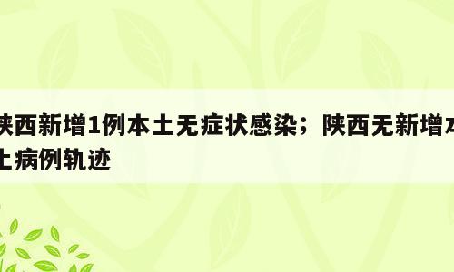 陕西新增1例本土无症状感染；陕西无新增本土病例轨迹