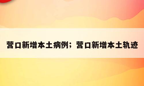 营口新增本土病例；营口新增本土轨迹