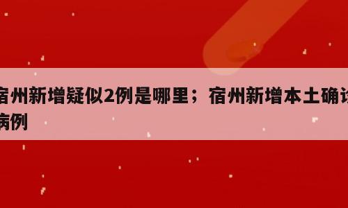 宿州新增疑似2例是哪里；宿州新增本土确诊病例