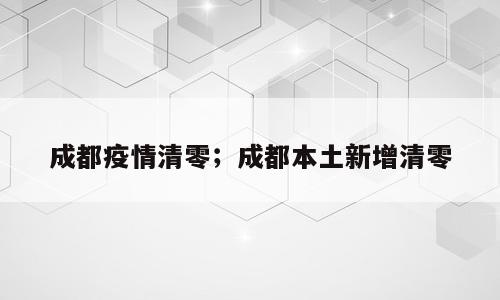 成都疫情清零；成都本土新增清零