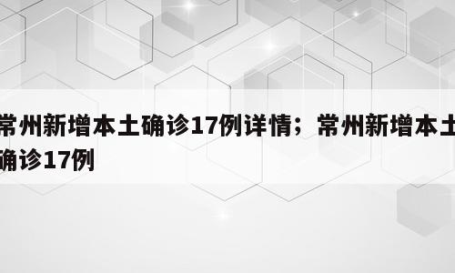 常州新增本土确诊17例详情；常州新增本土确诊17例