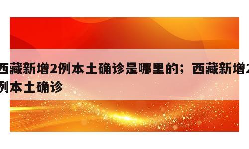 西藏新增2例本土确诊是哪里的；西藏新增2例本土确诊