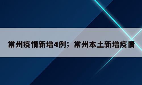 常州疫情新增4例；常州本土新增疫情