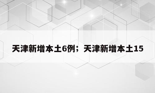 天津新增本土6例；天津新增本土15