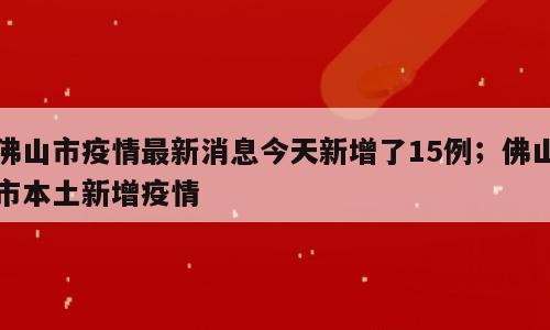 佛山市疫情最新消息今天新增了15例；佛山市本土新增疫情