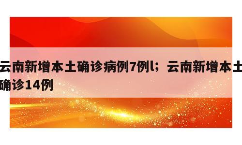 云南新增本土确诊病例7例l；云南新增本土确诊14例