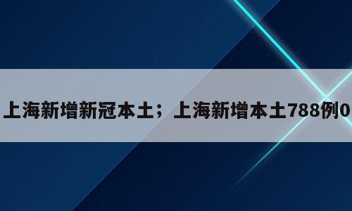 上海新增新冠本土；上海新增本土788例0