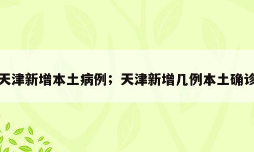 天津新增本土病例；天津新增几例本土确诊