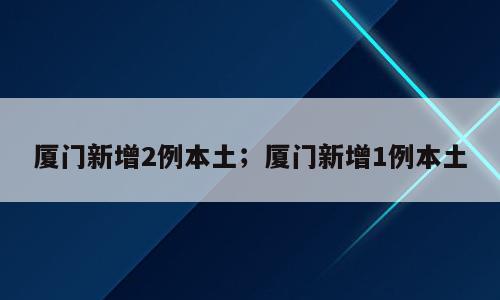 厦门新增2例本土；厦门新增1例本土