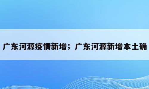 广东河源疫情新增；广东河源新增本土确