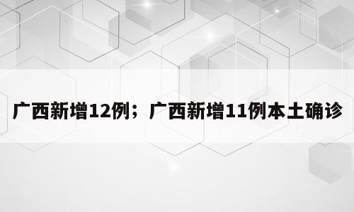 广西新增12例；广西新增11例本土确诊