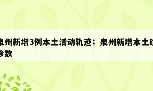 泉州新增3例本土活动轨迹；泉州新增本土确诊数