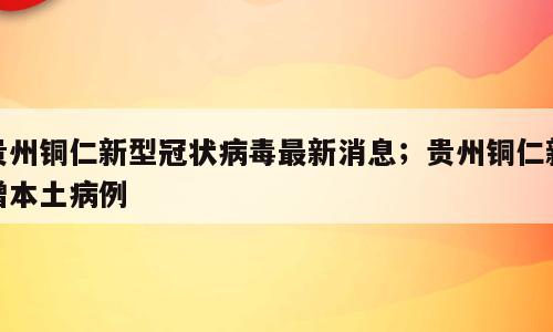 贵州铜仁新型冠状病毒最新消息；贵州铜仁新增本土病例